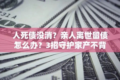 武汉人死债没消？亲人离世留债怎么办？3招守护家产不背锅
