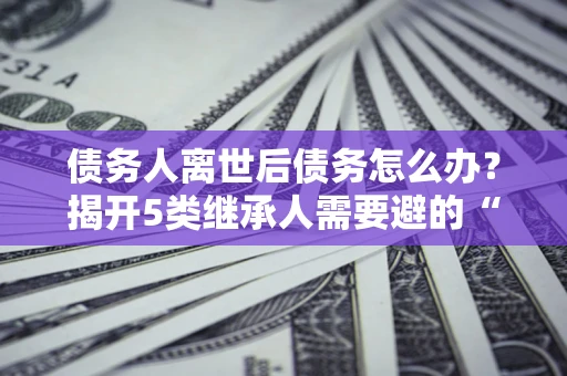 武汉债务人离世后债务怎么办？揭开5类继承人需要避的“坑”