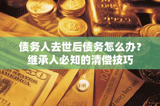 武汉债务人去世后债务怎么办？继承人必知的清偿技巧
