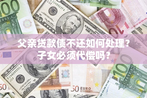 武汉父亲贷款债不还如何处理？子女必须代偿吗？