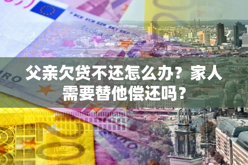 武汉父亲欠贷不还怎么办？家人需要替他偿还吗？